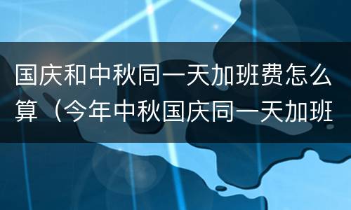 国庆和中秋同一天加班费怎么算（今年中秋国庆同一天加班费怎么算）
