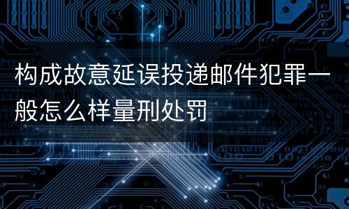构成故意延误投递邮件犯罪一般怎么样量刑处罚