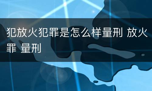 犯放火犯罪是怎么样量刑 放火罪 量刑