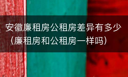 安徽廉租房公租房差异有多少（廉租房和公租房一样吗）