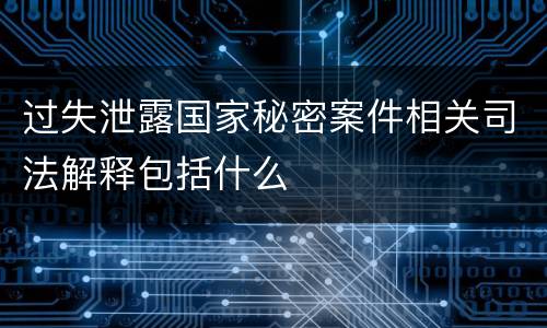 过失泄露国家秘密案件相关司法解释包括什么