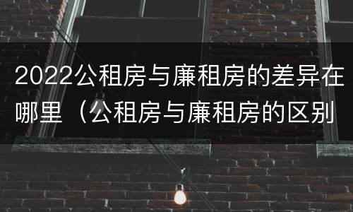 2022公租房与廉租房的差异在哪里（公租房与廉租房的区别都在此,别再搞错了!）