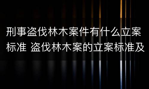 刑事盗伐林木案件有什么立案标准 盗伐林木案的立案标准及定罪与量刑