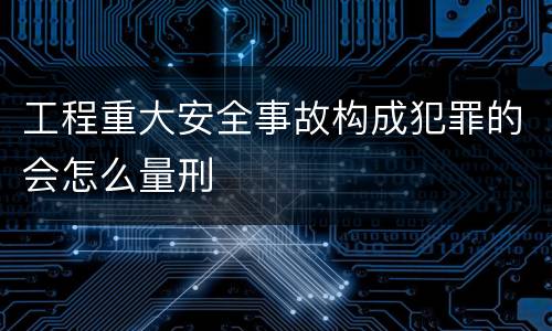 工程重大安全事故构成犯罪的会怎么量刑