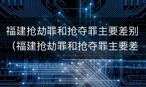 福建抢劫罪和抢夺罪主要差别（福建抢劫罪和抢夺罪主要差别在哪）