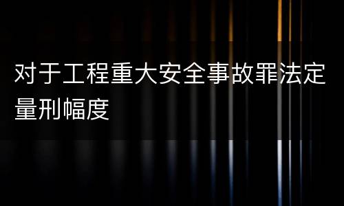对于工程重大安全事故罪法定量刑幅度