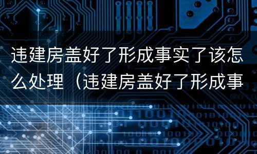 违建房盖好了形成事实了该怎么处理（违建房盖好了形成事实了该怎么处理呢）