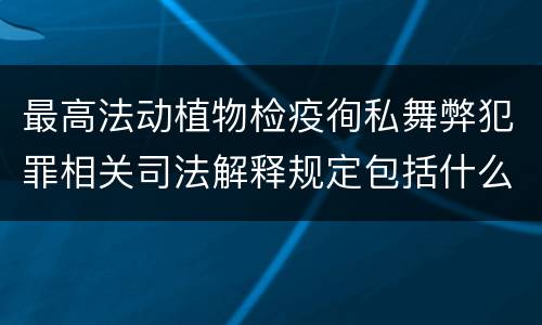 最高法动植物检疫徇私舞弊犯罪相关司法解释规定包括什么主要内容