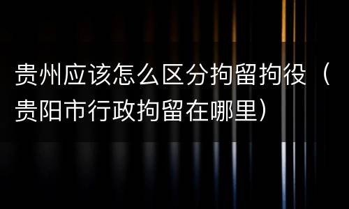 贵州应该怎么区分拘留拘役（贵阳市行政拘留在哪里）