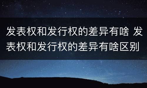 发表权和发行权的差异有啥 发表权和发行权的差异有啥区别