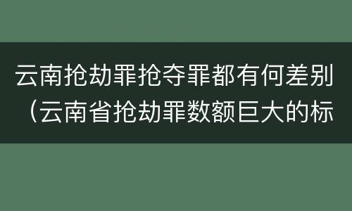 云南抢劫罪抢夺罪都有何差别（云南省抢劫罪数额巨大的标准）
