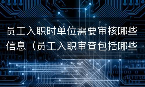 员工入职时单位需要审核哪些信息（员工入职审查包括哪些内容）