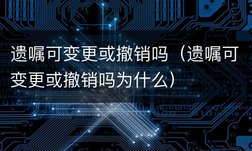 遗嘱可变更或撤销吗（遗嘱可变更或撤销吗为什么）