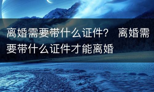 离婚需要带什么证件？ 离婚需要带什么证件才能离婚