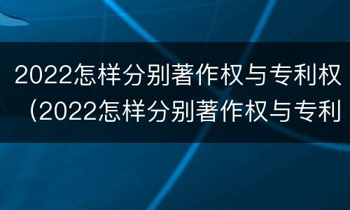 2022怎样分别著作权与专利权（2022怎样分别著作权与专利权呢）