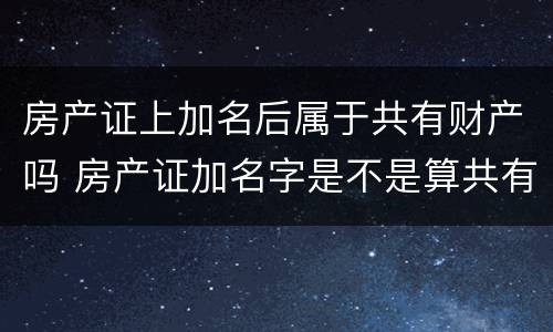 房产证上加名后属于共有财产吗 房产证加名字是不是算共有房产