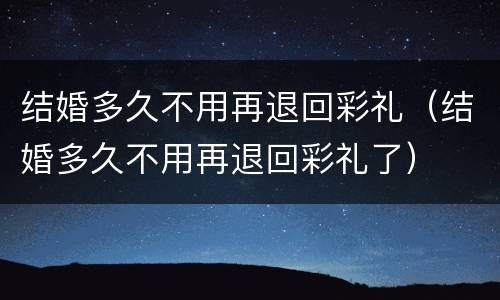 结婚多久不用再退回彩礼（结婚多久不用再退回彩礼了）
