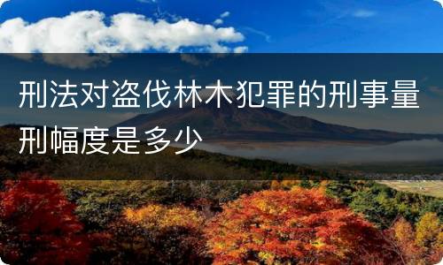 刑法对盗伐林木犯罪的刑事量刑幅度是多少