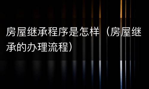 房屋继承程序是怎样（房屋继承的办理流程）
