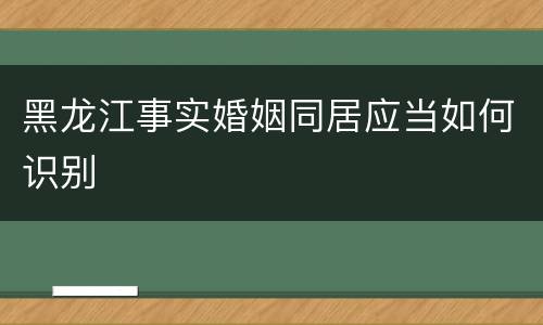 黑龙江事实婚姻同居应当如何识别