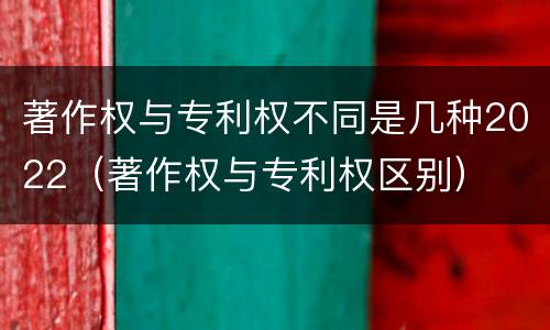 著作权与专利权不同是几种2022（著作权与专利权区别）