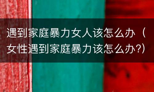 遇到家庭暴力女人该怎么办（女性遇到家庭暴力该怎么办?）