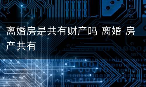 离婚房是共有财产吗 离婚 房产共有