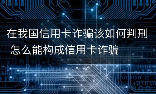 在我国信用卡诈骗该如何判刑 怎么能构成信用卡诈骗