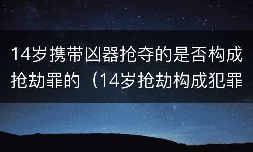 14岁携带凶器抢夺的是否构成抢劫罪的（14岁抢劫构成犯罪吗）