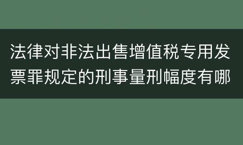 法律对非法出售增值税专用发票罪规定的刑事量刑幅度有哪些