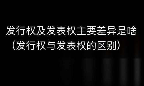 发行权及发表权主要差异是啥（发行权与发表权的区别）
