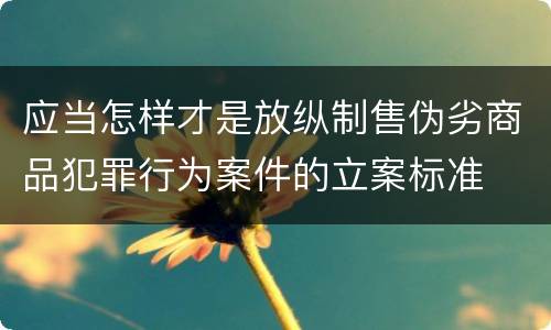 应当怎样才是放纵制售伪劣商品犯罪行为案件的立案标准