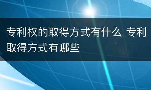专利权的取得方式有什么 专利取得方式有哪些
