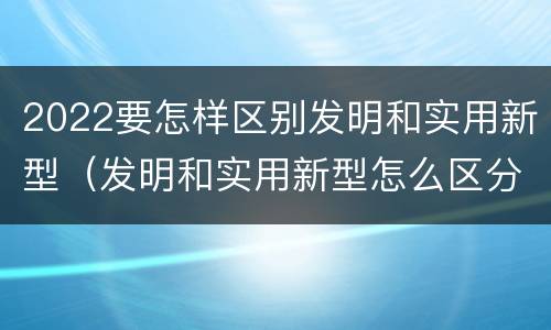 2022要怎样区别发明和实用新型（发明和实用新型怎么区分）