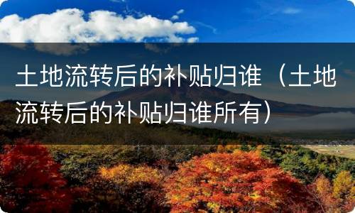 土地流转后的补贴归谁（土地流转后的补贴归谁所有）