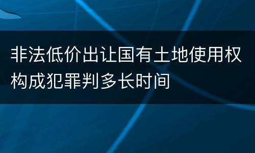 非法低价出让国有土地使用权构成犯罪判多长时间