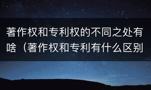著作权和专利权的不同之处有啥（著作权和专利有什么区别）