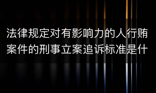 法律规定对有影响力的人行贿案件的刑事立案追诉标准是什么