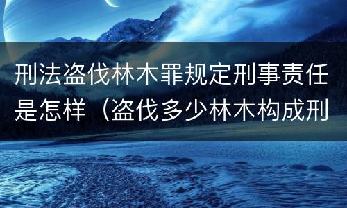 刑法盗伐林木罪规定刑事责任是怎样（盗伐多少林木构成刑事犯罪）