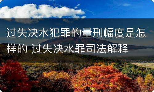 过失决水犯罪的量刑幅度是怎样的 过失决水罪司法解释