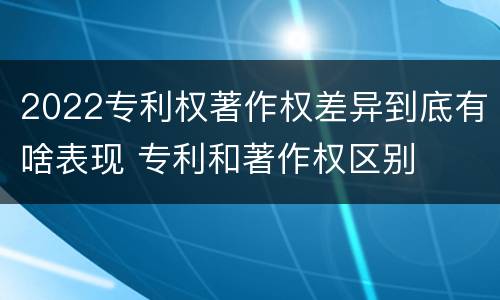 2022专利权著作权差异到底有啥表现 专利和著作权区别