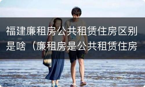 福建廉租房公共租赁住房区别是啥（廉租房是公共租赁住房吗）