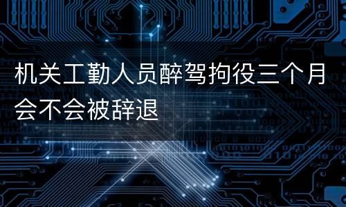 机关工勤人员醉驾拘役三个月会不会被辞退
