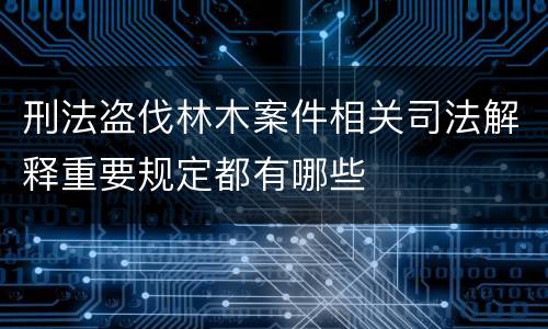 刑法盗伐林木案件相关司法解释重要规定都有哪些