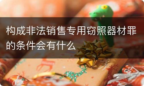 构成非法销售专用窃照器材罪的条件会有什么
