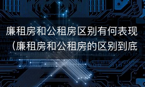 廉租房和公租房区别有何表现（廉租房和公租房的区别到底是什么）