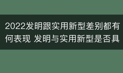 2022发明跟实用新型差别都有何表现 发明与实用新型是否具有实用性