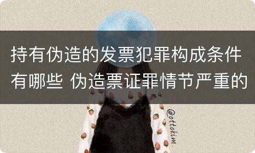 持有伪造的发票犯罪构成条件有哪些 伪造票证罪情节严重的标准