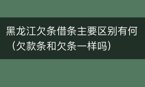 黑龙江欠条借条主要区别有何（欠款条和欠条一样吗）