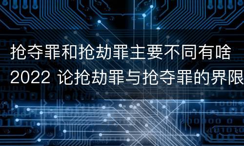 抢夺罪和抢劫罪主要不同有啥2022 论抢劫罪与抢夺罪的界限